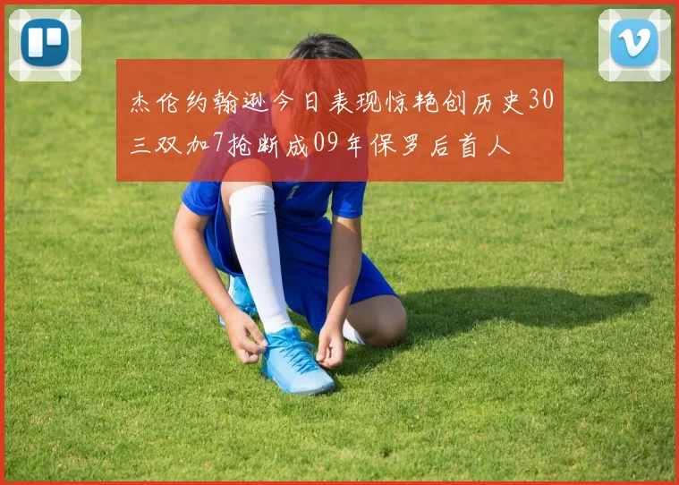 杰伦约翰逊今日表现惊艳创历史30三双加7抢断成09年保罗后首人
