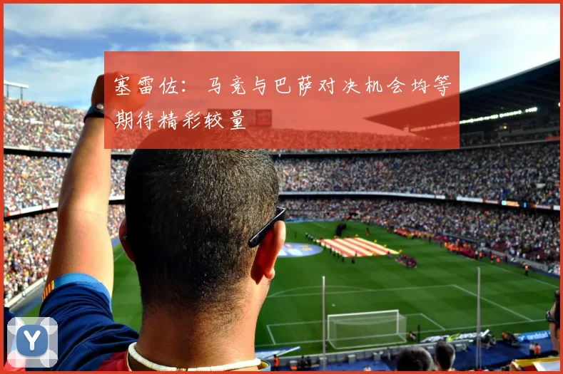 塞雷佐：马竞与巴萨对决机会均等期待精彩较量