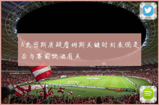 A史密斯质疑詹姆斯关键时刻表现是否与赛前饮酒有关