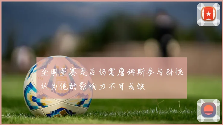 全明星赛是否仍需詹姆斯参与孙悦认为他的影响力不可或缺