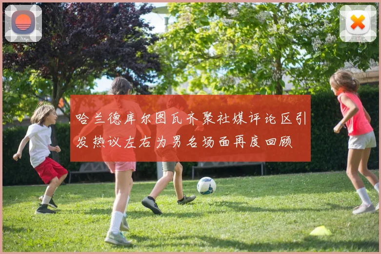 哈兰德库尔图瓦齐聚社媒评论区引发热议左右为男名场面再度回顾
