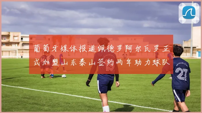 葡萄牙媒体报道佩德罗阿尔瓦罗正式加盟山东泰山签约两年助力球队发展