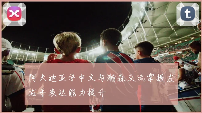 阿夫迪亚学中文与瀚森交流掌握左右手表达能力提升