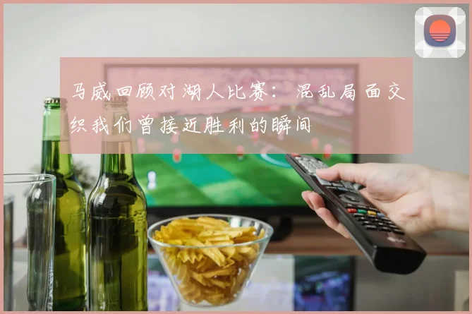 马威回顾对湖人比赛：混乱局面交织我们曾接近胜利的瞬间