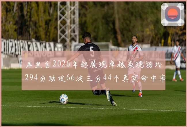 库里自2026年起展现卓越表现场均294分助攻66次三分44个真实命中率高达637