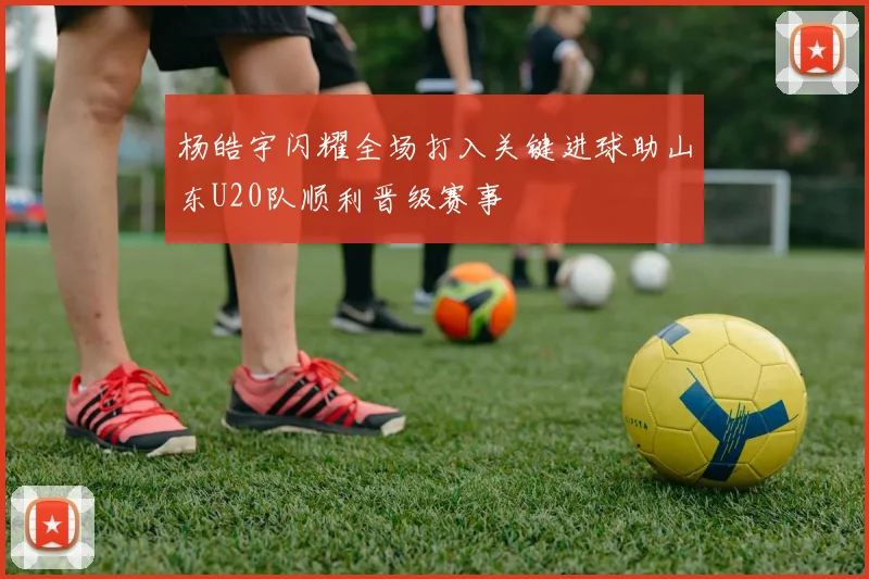 杨皓宇闪耀全场打入关键进球助山东U20队顺利晋级赛事