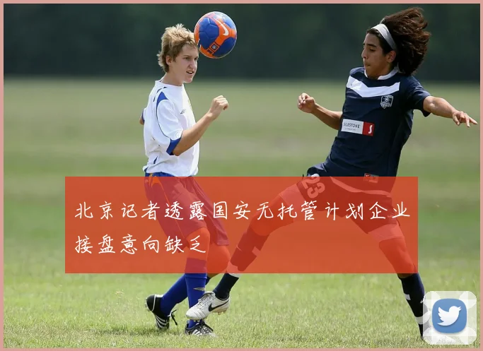 北京记者透露国安无托管计划企业接盘意向缺乏